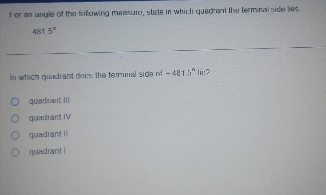 For an angle of the following measure, state in which quadrant the terminal side lies.
-481.5°
In which quadrant does the terminal side of -481.5° lie?
quadrant III
quadrant IV
quadrant II
quadrant I