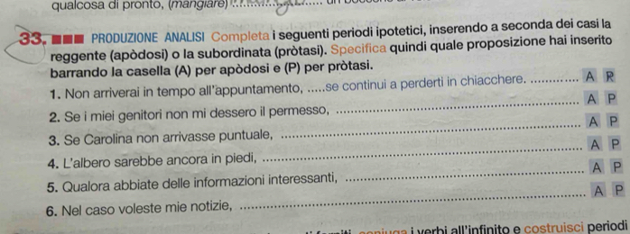 qualcosa di pronto, (mangire 
33. ■■■ PRODUZIONE ANALISI Completa i seguenti periodi ipotetici, inserendo a seconda dei casi la 
reggente (apòdosi) o la subordinata (pròtasi). Specifica quindi quale proposizione hai inserito 
barrando la casella (A) per apòdosi e (P) per pròtasi. 
_ 
1. Non arriverai in tempo all’appuntamento, .....se continui a perderti in chiacchere. _A R 
A P
2. Se i miei genitori non mi dessero il permesso, 
_ 
3. Se Carolina non arrivasse puntuale, _A P
A P
4. L'albero sarebbe ancora in piedi, A P
_ 
5. Qualora abbiate delle informazioni interessanti, 
_ 
A P
6. Nel caso voleste mie notizie, 
aiu ga i verbi all'infinito e costruisci periodi