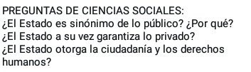 PREGUNTAS DE CIENCIAS SOCIALES: 
¿El Estado es sinónimo de lo público? ¿Por qué? 
¿El Estado a su vez garantiza lo privado? 
¿El Estado otorga la ciudadanía y los derechos 
humanos?