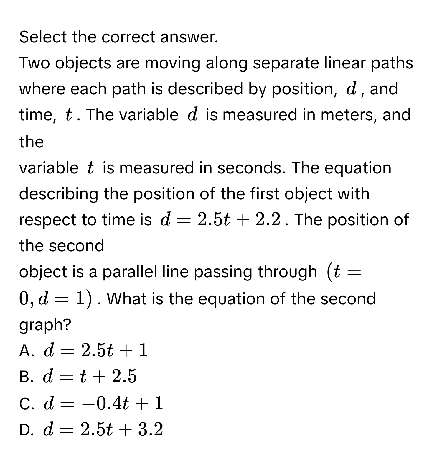 Select the correct answer. 
Two objects are moving along separate linear paths where each path is described by position, $d$, and time, $t$. The variable $d$ is measured in meters, and the 
variable $t$ is measured in seconds. The equation describing the position of the first object with respect to time is $d = 2.5t + 2.2$. The position of the second 
object is a parallel line passing through $(t = 0, d = 1)$. What is the equation of the second graph? 
A. $d = 2.5t + 1$
B. $d = t + 2.5$
C. $d = -0.4t + 1$
D. $d = 2.5t + 3.2$