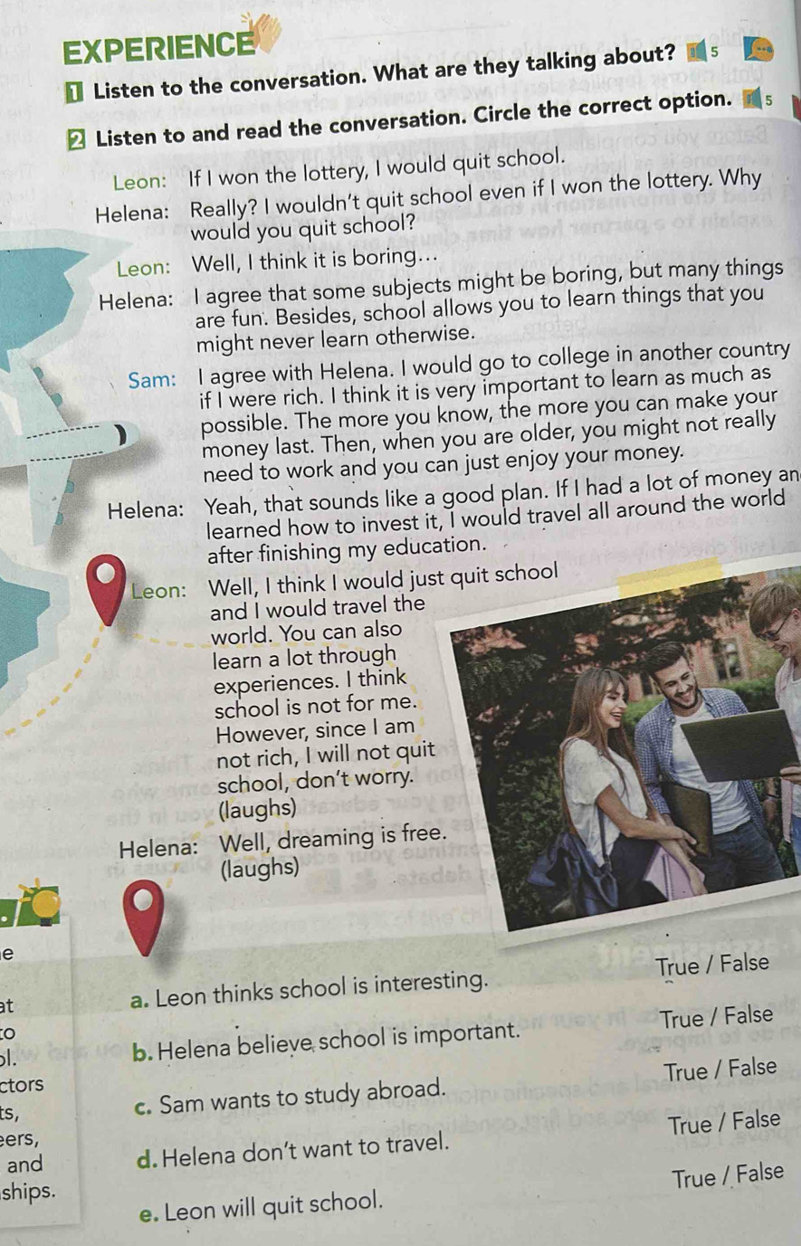 EXPERIENCE
€ Listen to the conversation. What are they talking about?
≌ Listen to and read the conversation. Circle the correct option.
Leon: If I won the lottery, I would quit school.
Helena: Really? I wouldn't quit school even if I won the lottery. Why
would you quit school?
Leon: Well, I think it is boring...
Helena: I agree that some subjects might be boring, but many things
are fun. Besides, school allows you to learn things that you
might never learn otherwise.
Sam: I agree with Helena. I would go to college in another country
if I were rich. I think it is very important to learn as much as
possible. The more you know, the more you can make your
money last. Then, when you are older, you might not really
need to work and you can just enjoy your money.
Helena: Yeah, that sounds like a good plan. If I had a lot of money an
learned how to invest it, I would travel all around the world
after finishing my education.
●
Leon: Well, I think I would jus
and I would travel the
world. You can also
learn a lot through
experiences. I think
school is not for me.
However, since I am
not rich, I will not quit
school, don’t worry.
(laughs)
Helena: Well, dreaming is free
(laughs)
e
at a. Leon thinks school is interesting. True / False
l. b. Helena believe school is important. True / False
ctors
ts,
c. Sam wants to study abroad. True / False
ers,
and d. Helena don’t want to travel. True / False
True / False
ships.
e. Leon will quit school.