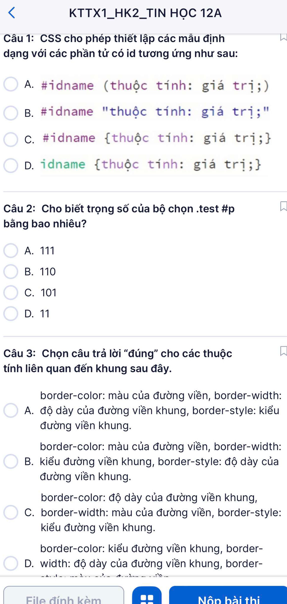 KTTX1_HK2_TIN HỌC 12A
Câu 1: CSS cho phép thiết lập các mẫu định W
dạng với các phần tử có id tương ứng như sau:
A. #idname (thuộc tính: giá trị;)
B. #idname "thuộc tính: giá trị;"
C. #idname thuộc tính: giá trị;
D. idname thuộc tính: giá trị;
Câu 2: Cho biết trọng số của bộ chọn .test #p
bằng bao nhiêu?
A. 111
B. 110
C. 101
D. 11
Câu 3: Chọn câu trả lời “đúng” cho các thuộc
tính liên quan đến khung sau đây.
border-color: màu của đường viền, border-width:
A. độ dày của đường viền khung, border-style: kiểu
đường viền khung.
border-color: màu của đường viền, border-width:
B. kiểu đường viền khung, border-style: độ dày của
đường viền khung.
border-color: độ dày của đường viền khung,
C. border-width: màu của đường viền, border-style:
kiểu đường viền khung.
border-color: kiểu đường viền khung, border-
D. width: độ dày của đường viền khung, border-
File đính kèm Nộp bài thị