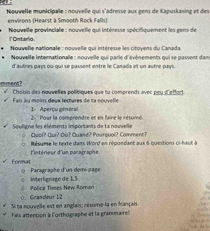 er: 
Nouvelle municipale : nouvelle qui s'adresse aux gens de Kapuskasing et des 
environs (Hearst à Smooth Rock Falls) 
* Nouvelle provinciale : nouvelle qui intéresse spécifiquement les gens de 
l'Ontario. 
* Nouvelle nationale : nouvelle qui intéresse les citoyens du Canada. 
Nouvelle internationale : nouvelle qui parle d'évènements qui se passent dans 
d’autres pays ou qui se passent entre le Canada et un autre pays. 
mment? 
Choisis des nouvelles politiques que tu comprends avec peu d'effort. 
Faís au moins deux lectures de ta nouvelle 
1- Aperçu général 
2- Pour la comprendre et en faire le résumé. 
Souligne les éléments importants de ta nouvelle 
Quoi? Qui? Où? Quand? Pourquoi? Comment? 
Résume le texte dans Word en répondant aux 6 questions ci-haut à 
l'intérieur d'un paragraphe. 
Format 
Paragraphe d'un demi-page 
Interlignage de 1,5
Police Times New Roman 
Grandeur 12 
Si ta nouvelle est en anglais, résume-la en français. 
Fais attention à l'orthographe et la grammaire! 
thes