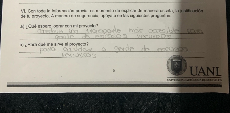 Con toda la información previa, es momento de explicar de manera escrita, la justificación 
de tu proyecto, A manera de sugerencia, apóyate en las siguientes preguntas: 
a) ¿Qué espero lograr con mi proyecto? 
_ 
_ 
b) ¿Para qué me sirve el proyecto? 
_ 
_ 
5 UANL 
UNIVERSIDAD AUTÓNOMA DE NUEVO LEó