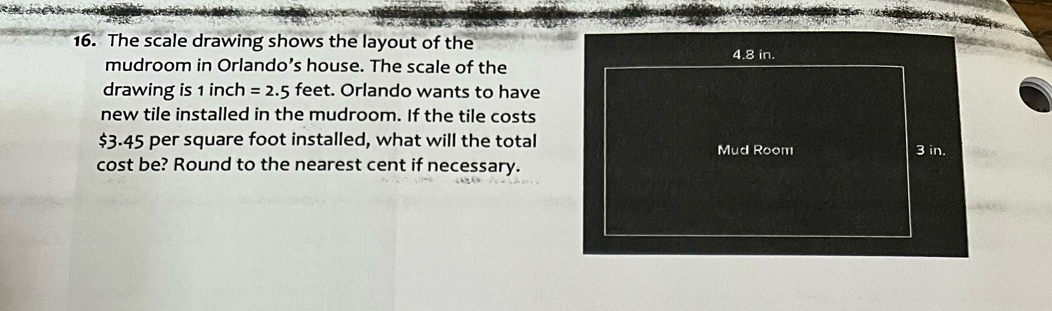 The scale drawing shows the layout of the 
mudroom in Orlando’s house. The scale of the 
drawing is 1 inch =2.5 feet. Orlando wants to have 
new tile installed in the mudroom. If the tile costs
$3.45 per square foot installed, what will the total 
cost be? Round to the nearest cent if necessary.