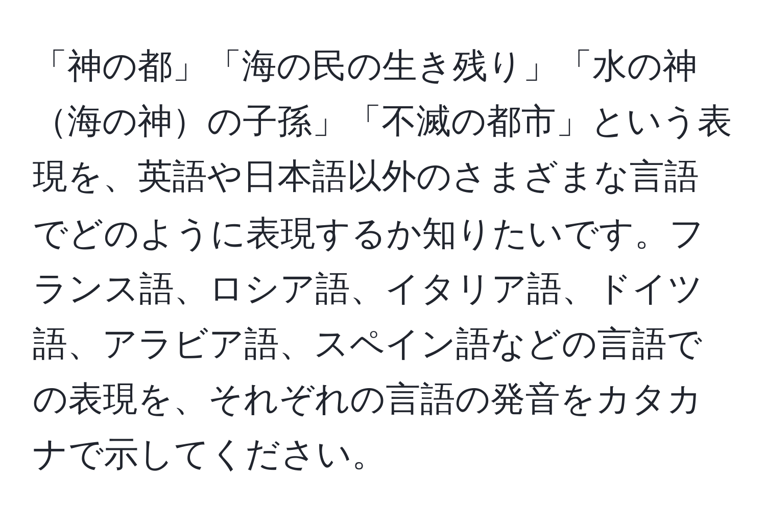 「神の都」「海の民の生き残り」「水の神海の神の子孫」「不滅の都市」という表現を、英語や日本語以外のさまざまな言語でどのように表現するか知りたいです。フランス語、ロシア語、イタリア語、ドイツ語、アラビア語、スペイン語などの言語での表現を、それぞれの言語の発音をカタカナで示してください。