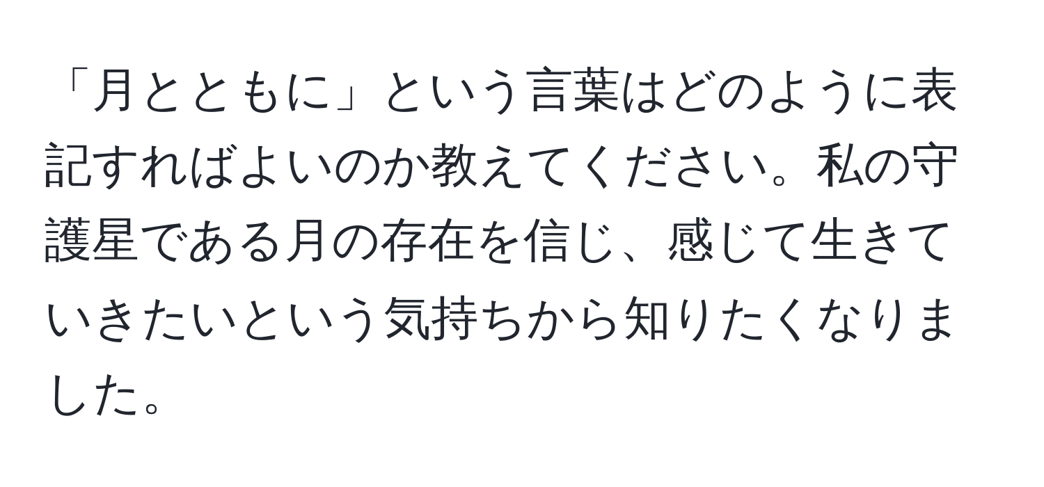 「月とともに」という言葉はどのように表記すればよいのか教えてください。私の守護星である月の存在を信じ、感じて生きていきたいという気持ちから知りたくなりました。