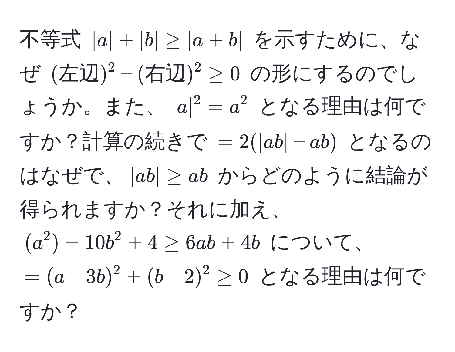 不等式 $|a| + |b| ≥ |a + b|$ を示すために、なぜ $(左辺)^2 - (右辺)^2 ≥ 0$ の形にするのでしょうか。また、$|a|^2 = a^2$ となる理由は何ですか？計算の続きで $= 2(|ab| - ab)$ となるのはなぜで、$|ab| ≥ ab$ からどのように結論が得られますか？それに加え、$(a^2) + 10b^2 + 4 ≥ 6ab + 4b$ について、$=(a - 3b)^2 + (b - 2)^2 ≥ 0$ となる理由は何ですか？