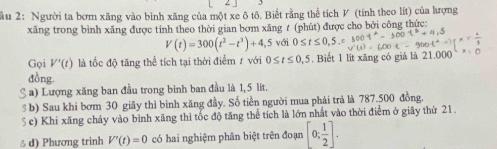 ầu 2: Người ta bơm xăng vào bình xăng của một xe ô tô. Biết rằng thể tích V (tính theo lít) của lượng
xăng trong bình xăng được tính theo thời gian bơm xăng t (phút) được cho bởi công thức:
V(t)=300(t^2-t^3)+4,5 với 0≤ t≤ 0,5
Gọi V'(t) là tốc độ tăng thể tích tại thời điểm t với 0≤ t≤ 0,5. Biết 1 lít xăng có giá là 21.000
đồng.
a) Lượng xăng ban đầu trong bình ban đầu là 1,5 lít.
s b) Sau khi bơm 30 giây thì bình xăng đầy. Số tiền người mua phải trả là 787.500 đồng.
S c) Khi xăng chảy vào bình xăng thì tốc độ tăng thể tích là lớn nhất vào thời điểm ở giây thứ 21.
♂ d) Phương trình V'(t)=0 có hai nghiệm phân biệt trên đoạn [0; 1/2 ].