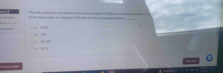 ime left for t !
stion 2 The daily sales at a convenience store have a mean of $1350 and a standard deviation of $150. The mean of the sampling distribution
et answered of the mean sales of a sample of 25 days for this convenience store is_
ed out of 1.00
ag question a. $150
b. $30
c. $1,350
d. $270
x
Next page
revious page
Weather alert