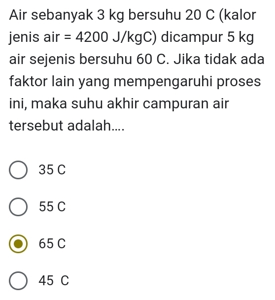 Air sebanyak 3 kg bersuhu 20 C (kalor
jenis air =4200J/kgC ) dicampur 5 kg
air sejenis bersuhu 60 C. Jika tidak ada
faktor lain yang mempengaruhi proses
ini, maka suhu akhir campuran air
tersebut adalah....
35 C
55 C
65 C
45 C