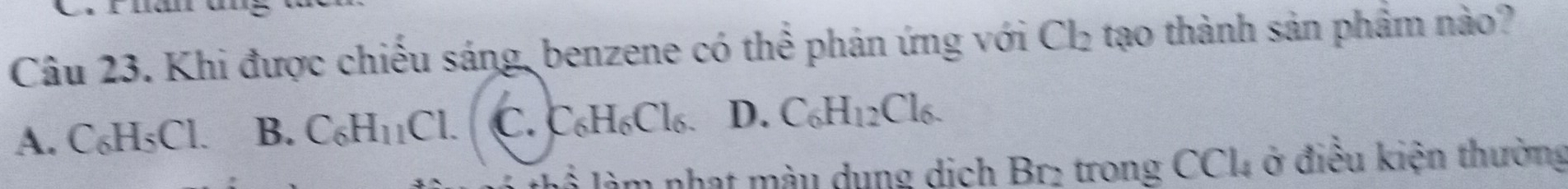 Fhan ung
Câu 23. Khi được chiếu sáng, benzene có thể phản ứng với Cl_2 tạo thành sản phẩm nào?
A. C_6H_5Cl B. C_6H_11Cl. C. C_6H_6Cl_6 D. C_6H_12Cl_6. 
làm nhạt màu dụng dịch B_12 trong CCl_4 ở điều kiện thường