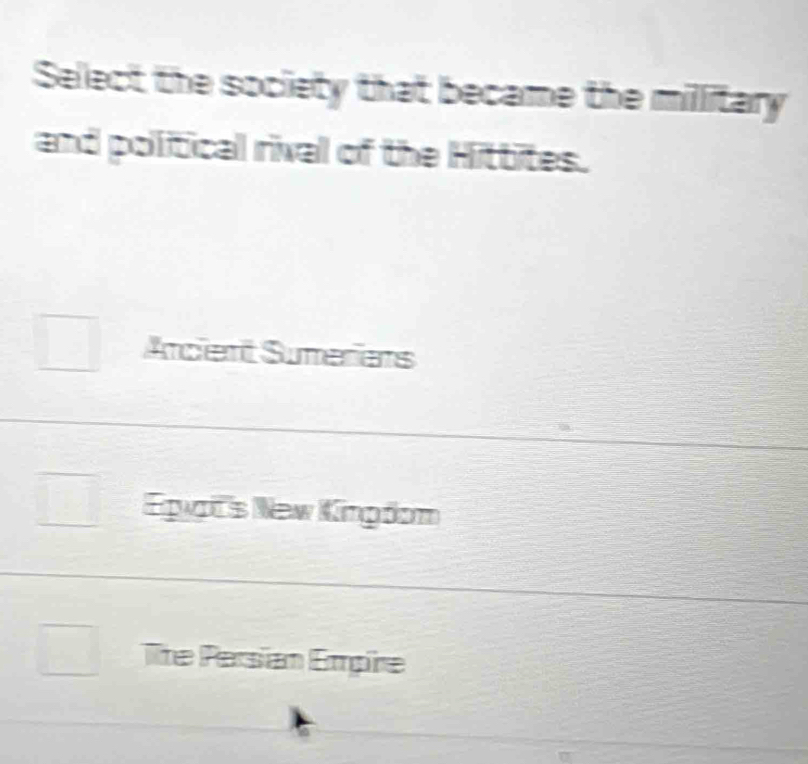 Select the society that became the millitary
and political rival of the Hittites.
Arcient Sumeriens
Egats New Kingdom
lite Persian Empire