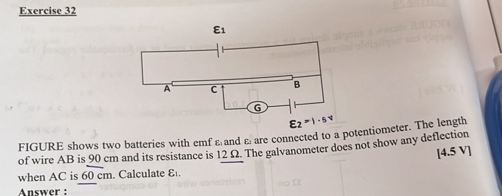 varepsilon _2=1· 5v
varepsilon _2 are connected to a potentiometer. The length
FIGURE shows two batteries with emf ε and of wire AB is 90 cm and its resistance is 12 Ω. The galvanometer does not show any deflection
[4.5 VI
when AC is 60 cm. Calculate varepsilon _1.
Answer :