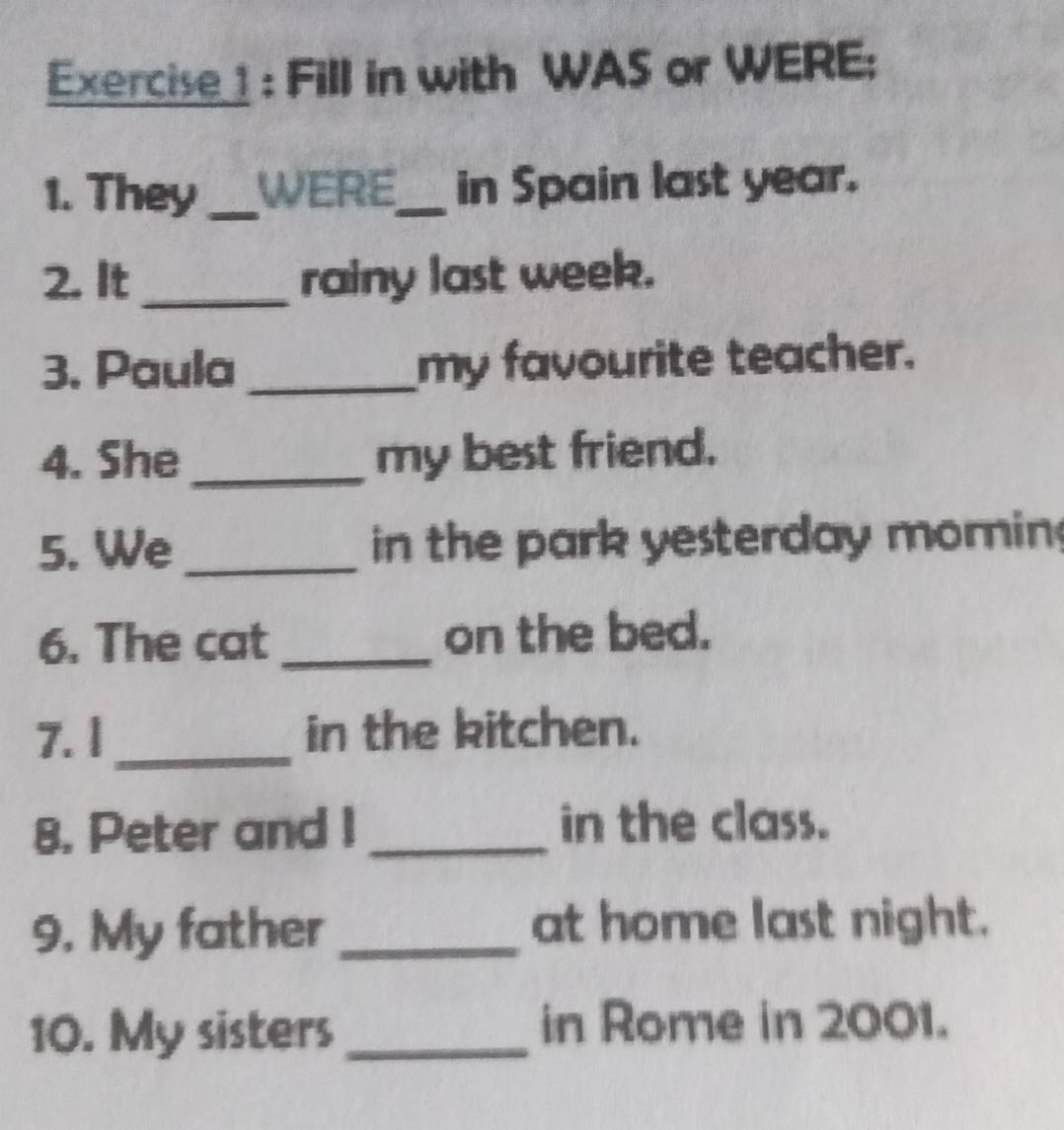 Fill in with WAS or WERE; 
1. They_ WERE_ in Spain last year. 
2. It_ rainy last week. 
3. Paula _my favourite teacher. 
4. She _my best friend. 
5. We _in the park yesterday mornin 
6. The cat _on the bed. 
7. I_ in the kitchen. 
8. Peter and I _in the class. 
9. My father _at home last night. 
10. My sisters_ in Rome in 2001.