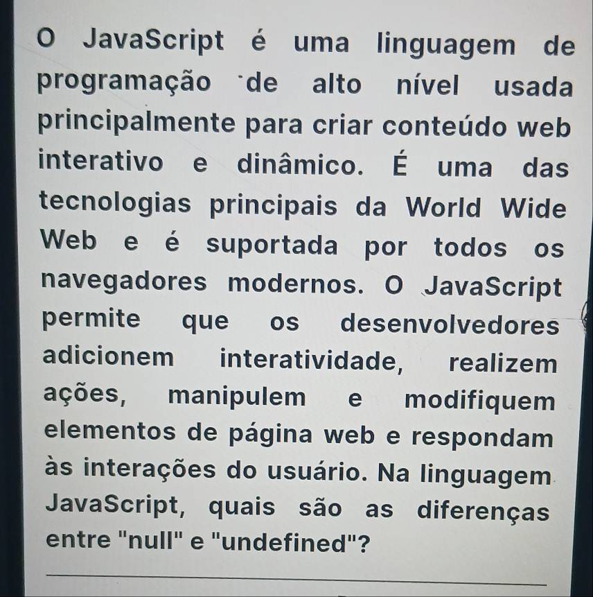 JavaScript é uma linguagem de 
programação de alto nível usada 
principalmente para criar conteúdo web 
interativo e dinâmico. É uma das 
tecnologias principais da World Wide 
Web e é suportada por todos os 
navegadores modernos. O JavaScript 
permite que os desenvolvedores 
adicionem interatividade, realizem 
ações, manipulem e modifiquem 
elementos de página web e respondam 
às interações do usuário. Na linguagem 
JavaScript, quais são as diferenças 
entre "null" e "undefined"? 
_ 
_ 
_