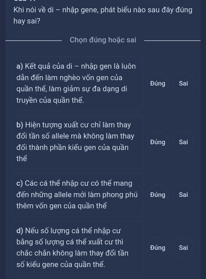 Khi nói về di - nhập gene, phát biểu nào sau đây đúng
hay sai?
Chọn đúng hoặc sai
a) Kết quả của di - nhập gen là luôn
dẫn đến làm nghèo vốn gen của
quần thể, làm giảm sự đa dạng di Đúng Sai
truyền của quần thể.
b) Hiện tượng xuất cư chỉ làm thay
đổi tần số allele mà không làm thay
đổi thành phần kiểu gen của quần Đúng Sai
thể
c) Các cá thể nhập cư có thể mang
đến những allele mới làm phong phú Đúng Sai
thêm vốn gen của quần thể
d) Nếu số lượng cá thể nhập cư
bằng số lượng cá thể xuất cư thì
chắc chắn không làm thay đổi tần Đúng Sai
số kiểu gene của quần thể.