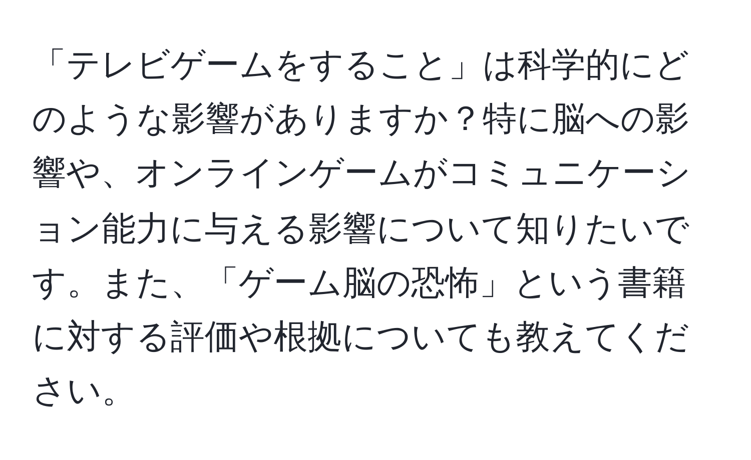 「テレビゲームをすること」は科学的にどのような影響がありますか？特に脳への影響や、オンラインゲームがコミュニケーション能力に与える影響について知りたいです。また、「ゲーム脳の恐怖」という書籍に対する評価や根拠についても教えてください。