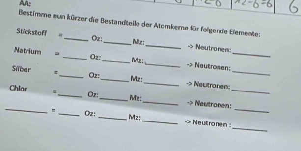 AA: 
Bestimme nun kürzer die Bestandteile der Atomkerne für folgende Elemente: 
Stickstoff =_ Oz:_ Mz:_ Neutronen: 
Oz: 
Natrium = __Mz:_ Neutronen:_ 
Silber =_ Oz:_ _Neutronen:_ 
Mz: 
_ 
_
Chlor =_  Oz :_ Mz:_ Neutronen:_ 
_ 
= _Oz: _Mz:_ Neutronen :