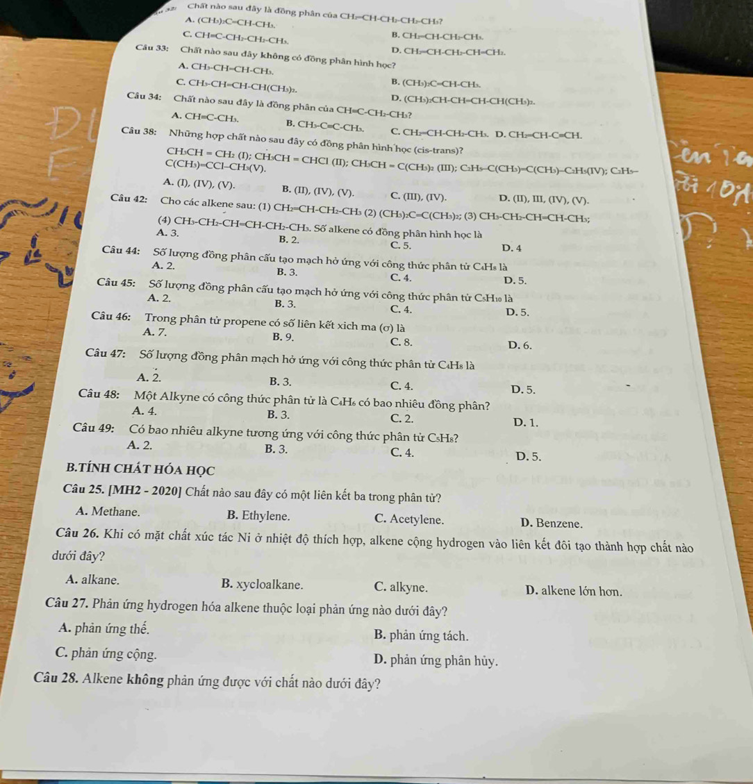 Chất nào sau đây là đồng phân của CH:=CH-CH:-CH₂-CH₃?
A. (CH_3)_2C=CH-C Hs
C.CH=C-CH_2-CH_2-CH_3
B. CH₂=CH-CH₂-CH₃.
D. CH:=CH-C H_2-CH=CH_2
Câu 33: Chất nào sau đây không có đồng phân hình học?
A. CH_3-CH=CH-CH_3. B. (CH_3)_2C=CH -CH、
C. CH_3-CH=CH-CH(CH_3)_2 D. (CH_3)_2C CH-CH=CH-C Is)2.
H(CH
Câu 34: Chất nào sau đây là đồng phân của CH=C-CH _ CF Ls?
A. CH=C-CH_3. B. CH_3-C=C-CH_3, C. CH₂=CH-CH₂-CH₃. D. CH₂=CH-C≡CH.
Câu 38: Những hợp chất nào sau đây có đồng phân hình học (cis-trans)? CH_3CH=CH_2(I);CH_3CH=CHCl(II);CH_3CH=C(CH_3)_2(III);C_2H_5-C(CH_3)=C(CH_3)-C_2H_5(IV); C2Hs-
C(CH_3)=CCl-CH_3(V).
A. (I),(IV),(V). B. (II),(IV),(V). C. (III),(IV). D. (II),III,(IV),(V).
Câu 42: Cho các alkene sau: (1) CH_2=CH-CH_2-CH_3(2 (CH_3)_2 _2C=C(CH_3)_2; (3) CH_3-CH_2-CH=CH-CH_3;
(4) CH_3-CH_2-CH=CH-CH_2-CH_3 Số alkene có đồng phân hình học là
A. 3. B. 2. C. 5.
D. 4
Câu 44: Số lượng đồng phân cấu tạo mạch hở ứng với công thức phân tử C₄Hs là
A. 2. B. 3.
C. 4. D. 5.
Câu 45: Số lượng đồng phân cấu tạo mạch hở ứng với công thức phân tử CsH₁ là
A. 2. B. 3. C. 4.
D. 5.
Câu 46: Trong phân tử propene có số liên kết xich ma (σ) là
A. 7. B. 9. C. 8.
D. 6.
Câu 47: Số lượng đồng phân mạch hở ứng với công thức phân tử C₄Hs là
A. 2. B. 3. C. 4. D. 5.
Câu 48: Một Alkyne có công thức phân tử là C₄H có bao nhiêu đồng phân?
A. 4. B. 3. C. 2. D. 1.
Câu 49: Có bao nhiêu alkyne tương ứng với công thức phân tử CsHs?
A. 2. B. 3. C. 4.
D. 5.
B.TÍNH CHÁT HÓA HọC
Câu 25. [MH2 - 2020] Chất nào sau đây có một liên kết ba trong phân tử?
A. Methane. B. Ethylene. C. Acetylene. D. Benzene.
Câu 26. Khi có mặt chất xúc tác Ni ở nhiệt độ thích hợp, alkene cộng hydrogen vào liên kết đôi tạo thành hợp chất nào
dưới đây?
A. alkane. B. xycloalkane. C. alkyne. D. alkene lớn hơn.
Câu 27. Phản ứng hydrogen hóa alkene thuộc loại phản ứng nào dưới đây?
A. phản ứng thế. B. phản ứng tách.
C. phản ứng cộng. D. phản ứng phân hủy.
Câu 28. Alkene không phản ứng được với chất nào dưới đây?