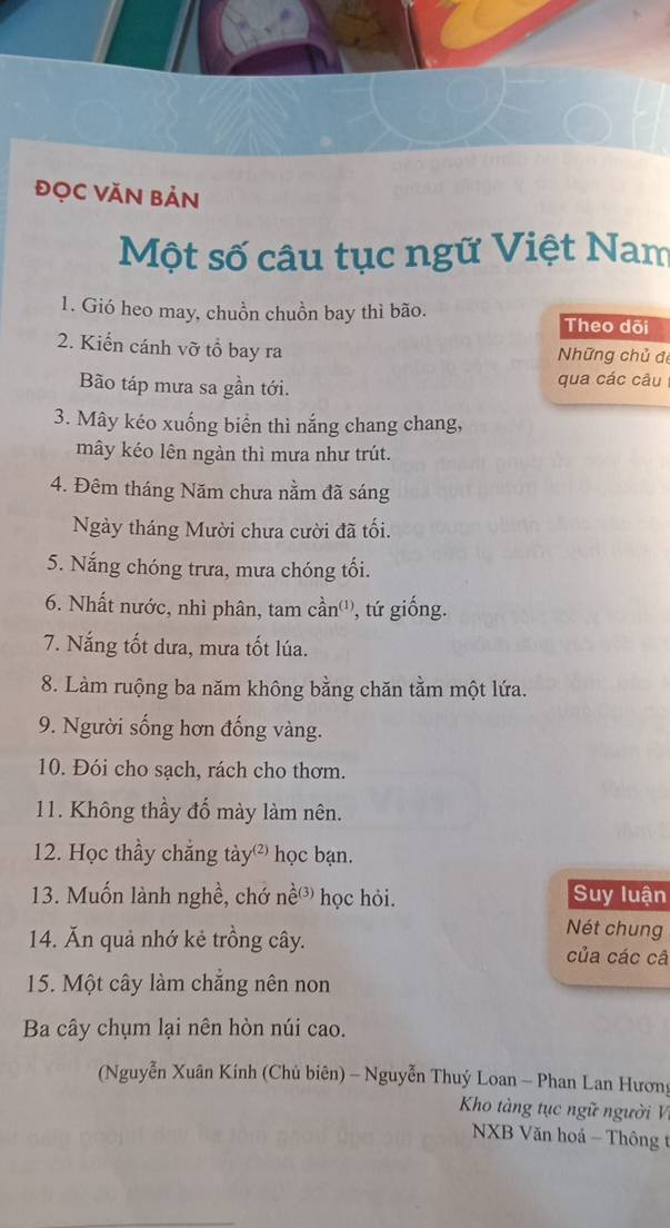 đọc Văn Bản 
Một số câu tục ngữ Việt Nam 
1. Gió heo may, chuồn chuồn bay thì bão. Theo dõi 
2. Kiến cánh vỡ tổ bay ra Những chủ đe 
Bão táp mưa sa gần tới. qua các câu 
3. Mây kéo xuống biển thì nắng chang chang, 
mây kéo lên ngàn thì mưa như trút. 
4. Đêm tháng Năm chưa nằm đã sáng 
Ngày tháng Mười chưa cười đã tối. 
5. Nắng chóng trưa, mưa chóng tối. 
6. Nhất nước, nhì phân, tam cần''', tứ giống. 
7. Nắng tốt dưa, mưa tốt lúa. 
8. Làm ruộng ba năm không bằng chăn tằm một lứa. 
9. Người sống hơn đống vàng. 
10. Đói cho sạch, rách cho thơm. 
11. Không thầy đổ mày làm nên. 
12. Học thầy chẳng tày học bạn. 
13. Muốn lành nghề, chớ nề học hỏi. Suy luận 
Nét chung 
14. Ăn quả nhớ kẻ trồng cây. của các câ 
15. Một cây làm chăng nên non 
Ba cây chụm lại nên hòn núi cao. 
(Nguyễn Xuân Kính (Chủ biên) - Nguyễn Thuý Loan - Phan Lan Hương 
Kho tàng tục ngữ người V 
NXB Văn hoá - Thông t