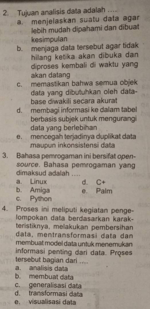 Tujuan analisis data adalah …
a. menjelaskan suatu data agar
lebih mudah dipahami dan dibuat
kesimpulan
b. menjaga data tersebut agar tidak
hilang ketika akan dibuka dan
diproses kembali di waktu yang
akan datang
c. memastikan bahwa semua objek
data yang dibutuhkan oleh data-
base diwakili secara akurat
d. membagi informasi ke dalam tabel
berbasis subjek untuk mengurangi
data yang berlebihan
e. mencegah terjadinya duplikat data
maupun inkonsistensi data
3. Bahasa pemrogaman ini bersifat open-
source. Bahasa pemrogaman yang
dimaksud adalah ....
a. Linux d. C+
b. Amiga e. Palm
c. Python
4. Proses ini meliputi kegiatan penge-
lompokan data berdasarkan karak-
teristiknya, melakukan pembersihan
data, mentransformasi data dan
membuat model data untuk menemukan
informasi penting dari data. Proses
tersebut bagian dari ....
a. analisis data
b. membuat data
c. generalisasi data
d. transformasi data
e. visualisasi data