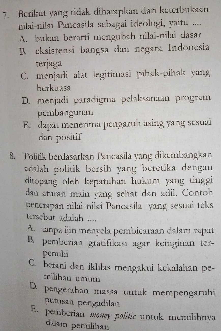 Berikut yang tidak diharapkan dari keterbukaan
nilai-nilai Pancasila sebagai ideologi, yaitu ....
A. bukan berarti mengubah nilai-nilai dasar
B. eksistensi bangsa dan negara Indonesia
terjaga
C. menjadi alat legitimasi pihak-pihak yang
berkuasa
D. menjadi paradigma pelaksanaan program
pembangunan
E. dapat menerima pengaruh asing yang sesuai
dan positif
8. Politik berdasarkan Pancasila yang dikembangkan
adalah politik bersih yang beretika dengan
ditopang oleh kepatuhan hukum yang tinggi
dan aturan main yang sehat dan adil. Contoh
penerapan nilai-nilai Pancasila yang sesuai teks
tersebut adalah ....
A. tanpa ijin menyela pembicaraan dalam rapat
B. pemberian gratifikasi agar keinginan ter-
penuhi
C. berani dan ikhlas mengakui kekalahan pe-
milihan umum
D. pengerahan massa untuk mempengaruhi
putusan pengadilan
E. pemberian money politic untuk memilihnya
dalam pemilihan