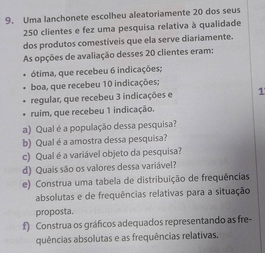 Uma lanchonete escolheu aleatoriamente 20 dos seus
250 clientes e fez uma pesquisa relativa à qualidade 
dos produtos comestíveis que ela serve diariamente. 
As opções de avaliação desses 20 clientes eram: 
ótima, que recebeu 6 indicações; 
boa, que recebeu 10 indicações; 
regular, que recebeu 3 indicações e 1
ruim, que recebeu 1 indicação. 
a) Qual é a população dessa pesquisa? 
b) Qual é a amostra dessa pesquisa? 
c) Qual é a variável objeto da pesquisa? 
d) Quais são os valores dessa variável? 
e) Construa uma tabela de distribuição de frequências 
absolutas e de frequências relativas para a situação 
proposta. 
f) Construa os gráficos adequados representando as fre- 
quências absolutas e as frequências relativas.