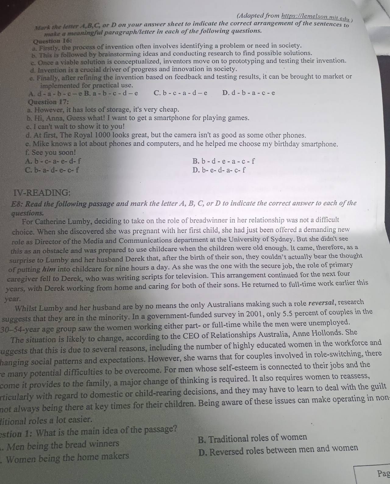 (Adapted from https://lemelson.mit.edu)
Mark the letter A,B,C, or D on your answer sheet to indicate the correct arrangement of the sentences to
make a meaningful paragraph/letter in each of the following questions.
Question 16:
a. Firstly, the process of invention often involves identifying a problem or need in society.
b. This is followed by brainstorming ideas and conducting research to find possible solutions.
c. Once a viable solution is conceptualized, inventors move on to prototyping and testing their invention.
d. Invention is a crucial driver of progress and innovation in society.
e. Finally, after refining the invention based on feedback and testing results, it can be brought to market or
implemented for practical use.
A. d-a-b-c-eB.a-b-c-d-e C. b-c-a-d-e D. d-b-a-c-e
Question 17:
a. However, it has lots of storage, it's very cheap.
b. Hi, Anna, Guess what! I want to get a smartphone for playing games.
c. I can't wait to show it to you!
d. At first, The Royal 1000 looks great, but the camera isn't as good as some other phones.
e. Mike knows a lot about phones and computers, and he helped me choose my birthday smartphone.
f. See you soon!
A. b-c-a-e-d-f B. b-d-e-a-c-f
C. b-a-d-e-c-f D. b-e-d-a-c-f
IV-READING:
E8: Read the following passage and mark the letter A, B, C, or D to indicate the correct answer to each of the
questions.
For Catherine Lumby, deciding to take on the role of breadwinner in her relationship was not a difficult
choice. When she discovered she was pregnant with her first child, she had just been offered a demanding new
role as Director of the Media and Communications department at the University of Sydney. But she didn't see
this as an obstacle and was prepared to use childcare when the children were old enough. It came, therefore, as a
surprise to Lumby and her husband Derek that, after the birth of their son, they couldn’t actually bear the thought
of putting him into childcare for nine hours a day. As she was the one with the secure job, the role of primary
caregiver fell to Derek, who was writing scripts for television. This arrangement continued for the next four
years, with Derek working from home and caring for both of their sons. He returned to full-time work earlier this
year.
Whilst Lumby and her husband are by no means the only Australians making such a role reversal, research
suggests that they are in the minority. In a government-funded survey in 2001, only 5.5 percent of couples in the
30-54-year age group saw the women working either part- or full-time while the men were unemployed.
The situation is likely to change, according to the CEO of Relationships Australia, Anne Hollonds. She
suggests that this is due to several reasons, including the number of highly educated women in the workforce and
hanging social patterns and expectations. However, she warns that for couples involved in role-switching, there
re many potential difficulties to be overcome. For men whose self-esteem is connected to their jobs and the
come it provides to the family, a major change of thinking is required. It also requires women to reassess,
rticularly with regard to domestic or child-rearing decisions, and they may have to learn to deal with the guilt
not always being there at key times for their children. Being aware of these issues can make operating in nons
litional roles a lot easier.
estion 1: What is the main idea of the passage?
. Men being the bread winners B. Traditional roles of women
. Women being the home makers D. Reversed roles between men and women
Pag