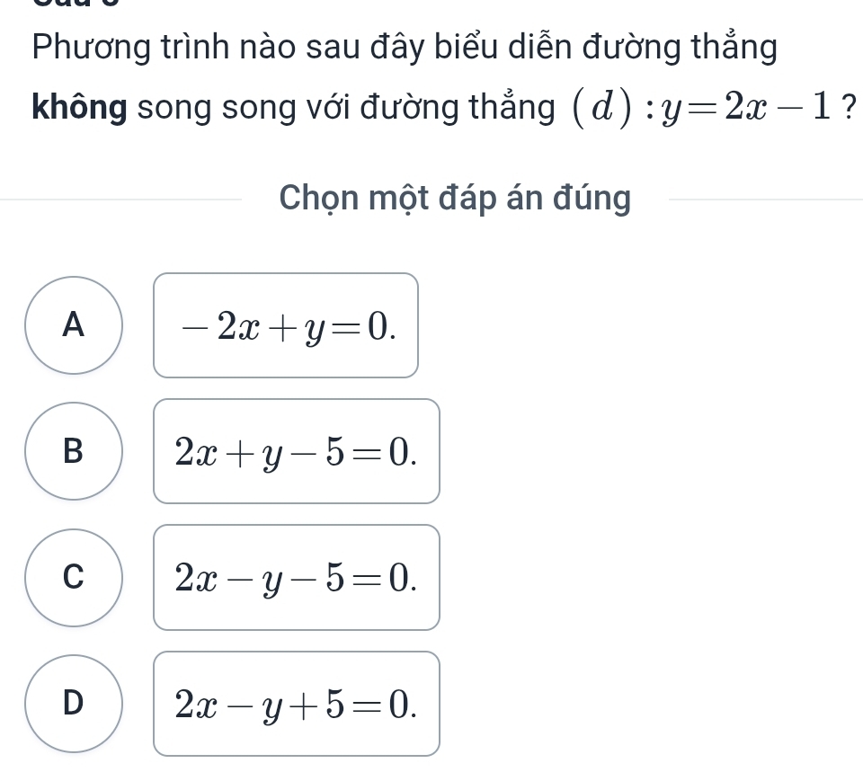 Phương trình nào sau đây biểu diễn đường thẳng
không song song với đường thẳng (d):y=2x-1 ?
Chọn một đáp án đúng
A -2x+y=0.
B 2x+y-5=0.
C 2x-y-5=0.
D 2x-y+5=0.