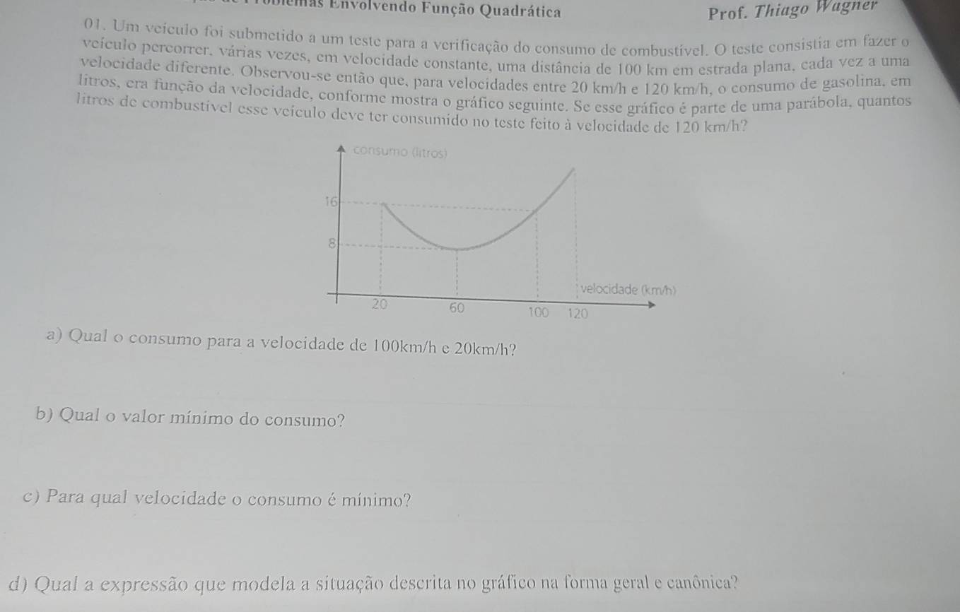 Eemas Envolvendo Função Quadrática Prof. Thiago Wagner 
01. Um veículo foi submetido a um teste para a verificação do consumo de combustível. O teste consistia em fazer o 
veículo percorrer. várias vezes, em velocidade constante, uma distância de 100 km em estrada plana, cada vez a uma 
velocidade diferente. Observou-se então que, para velocidades entre 20 km/h e 120 km/h, o consumo de gasolina. em 
litros, cra função da velocidade, conforme mostra o gráfico seguinte. Se esse gráfico é parte de uma parábola, quantos 
litros de combustível esse veículo deve ter consumido no teste feito à velocidade de 120 km/h? 
a) Qual o consumo para a velocidade de 100km/h e 20km/h? 
b) Qual o valor mínimo do consumo? 
c) Para qual velocidade o consumo é mínimo? 
d) Qual a expressão que modela a situação descrita no gráfico na forma geral e canônica?