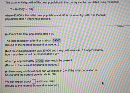 The exponential growth of the deer population in the country can be calculated using the model
T=40,000(1+.08)^n
where 40,000 is the initial deer population and . 08 is the rate of growth. T is the total 
population after n years have passed. 
(a) Predict the total population after 5 yr. 
The total population after 5 yr is about 59000. 
(Round to the nearest thousand as needed.) 
(b) If the initial population was 20,000 and the growth rate was . 11, approximately 
how many deer would be present after 3 yr? 
After 3 yr approximately 27000 deer would be present. 
(Round to the nearest thousand as needed.) 
(c) How many additional deer can we expect in 2 yr if the initial population is
55,000 and the current growth rate is . 06? 
We can expect about □ additional deer. 
(Round to the nearest thousand as needed.)