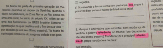 (D) negação.
Tia María fez parte da primeira geração de mo- b) Observando a forma verbal em destaque, era, o que é sagrado deles ant
radores nascidos no morro da Serrinha, quando o possível dizer sobre o bairro de Madureira atual.
_
bairro de Madureira, na Zona Norte do Rio, ainda era couro an produzid
uma área rural, no início do século XX. Além de ser der de s
uma das fundadoras da GRES Império Serrano - _zendo a
agremiação na qual desfilou até o fim de sua vida --, Em 200
por décadas (e até seu último suspiro), Tia Maria foi
5. Marque a alterativa que substitui, sem mudança de
a principal referência do jongo na cidade e no país.
sentido, a palavra referência, no trecho: "por décadas (e IPHAN
até seu último suspiro) Tia Maria foi a principal referên
cia do jongo na cidade e no país."
Adntado de riomemorías (A) omissão.