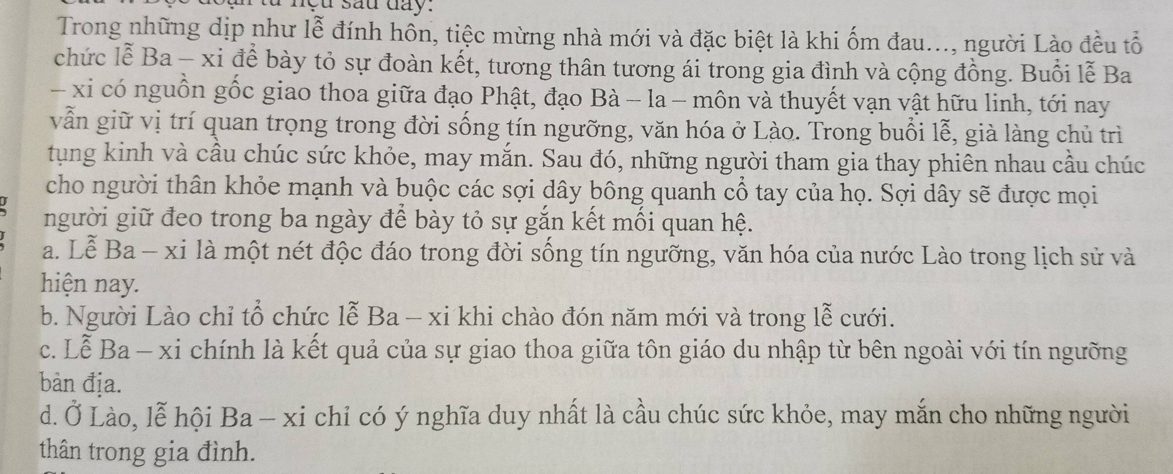 sau day:
Trong những dịp như lễ đính hôn, tiệc mừng nhà mới và đặc biệt là khi ốm đau..., người Lào đều tổ
chức lễ Ba - xi để bày tỏ sự đoàn kết, tương thân tương ái trong gia đình và cộng đồng. Buổi lễ Ba
- xi có nguồn gốc giao thoa giữa đạo Phật, đạo Bà - la - môn và thuyết vạn vật hữu linh, tới nay
vẫn giữ vị trí quan trọng trong đời sống tín ngưỡng, văn hóa ở Lào. Trong buổi lễ, già làng chủ trì
tung kinh và cầu chúc sức khỏe, may mắn. Sau đó, những người tham gia thay phiên nhau cầu chúc
cho người thân khỏe mạnh và buộc các sợi dây bông quanh cổ tay của họ. Sợi dây sẽ được mọi
người giữ đeo trong ba ngày để bày tỏ sự gắn kết mối quan hệ.
a. Lễ Ba - xi là một nét độc đáo trong đời sống tín ngưỡng, văn hóa của nước Lào trong lịch sử và
hiện nay.
b. Người Lào chỉ tổ chức lễ Ba - xi khi chào đón năm mới và trong lễ cưới.
c. Lễ Ba - xi chính là kết quả của sự giao thoa giữa tôn giáo du nhập từ bên ngoài với tín ngưỡng
bản địa.
d. Ở Lào, lễ hội Ba-xi chỉ có ý nghĩa duy nhất là cầu chúc sức khỏe, may mắn cho những người
thân trong gia đình.