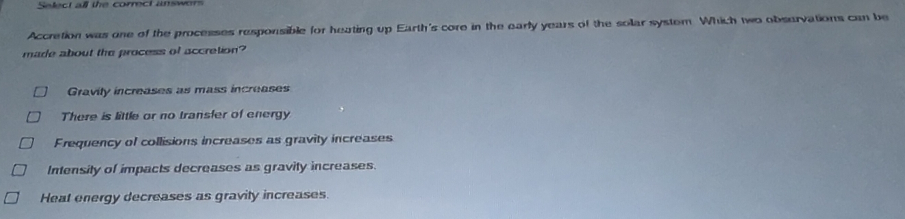 Select all the correct answors
Accretion was one of the processes responsible for heating up Earth's core in the early years of the solar system. Which two obsurvations can be
made about the process of accretion?
Gravily increases as mass increases
There is little or no transfer of energy
Frequency of collisions increases as gravity increases
Intensity of impacts decreases as gravity increases.
Heat energy decreases as gravity increases.