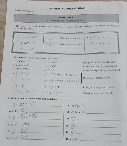 Laws of Exponents L REVIEWING POLYNOMIALS
OBJECTIVE
To find indicated products and quotients
exponents as follows: If x and y are real numbers and a and 6 are positive integers, then we can review the laws of
Let's review each law using numericall values.
I 5^3· 5^4=5^(3+6)=5^n x^a· x^b=x^(a-b) Multiplication of identical bases
2. (4· 7)^3-4^3· 7^3 (xy)^a=x^ay^a
3. (3^2)^4=3^(2* 4)=3^4 (x^a)^b=x^(ab) Raising a product by an exponent
4,  3^x/3^3 =3^(x-3)=3^3  x^4/x^5 =x^(a-k) when a>b and x!= 0 Raising an exponent by an exponent
5.  y^2/3^2 - 1/3^(1-x) = 1/3^2   (x^+)/x^5 = t/x^(3-x)  when b>a and x!= 0 Division of identical bases
6. ( 4/5 )^7= 4^5/5^7  ( x/y )^x= x^x/y^x y!= 0 Raising a ratio by an exponent
7. 5^(-h)= 1/5^2 or 1/5^(-1) =5^3 x^a= 1/x^a ar 1/x^(-a) =x^a Changing negative exponents
Find the product or quotient for each equation.
1.  x^3/x^3 = _
7. (2a^2)^4(3a^3)^2=
_
_
2. ( x/y )^3= _
8. a^4· 2a^2· c^5=
3, ( x^3/y^3 )^2= _  64x^3y/4x^2 = _
9.
4 (-3x^2)^3=
_10.  1x^5y/6x^4y^6 = _
5. ( 1/5x )^3= _
11.  d^(1m)/d^n = _
6. x^2· y^2= _ ( (-2a)/b )^3= _
12.