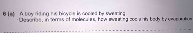 6 (a) A boy riding his bicycle is cooled by sweating. 
Describe, in terms of molecules, how sweating cools his body by evaporation 
_