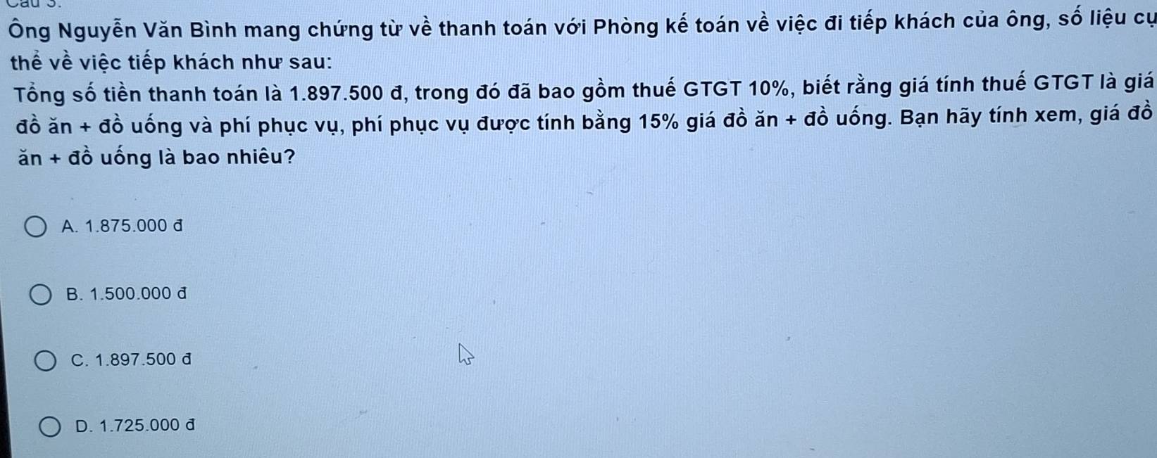 Ông Nguyễn Văn Bình mang chứng từ về thanh toán với Phòng kế toán về việc đi tiếp khách của ông, số liệu cự
thể về việc tiếp khách như sau:
Tổng số tiền thanh toán là 1.897.500 đ, trong đó đã bao gồm thuế GTGT 10%, biết rằng giá tính thuế GTGT là giá
đồ ăn + đồ uống và phí phục vụ, phí phục vụ được tính bằng 15% giá đồ ăn + đồ uống. Bạn hãy tính xem, giá đồ
ăn + đồ uống là bao nhiêu?
A. 1.875.000 đ
B. 1.500.000 đ
C. 1.897.500 đ
D. 1.725.000 đ