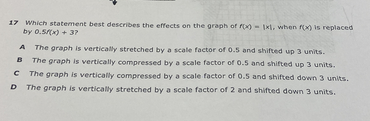 Which statement best describes the effects on the graph of f(x)=|x| , when f(x) is replaced
by 0.5f(x)+3 ?
A The graph is vertically stretched by a scale factor of 0.5 and shifted up 3 units.
B The graph is vertically compressed by a scale factor of 0.5 and shifted up 3 units.
C The graph is vertically compressed by a scale factor of 0.5 and shifted down 3 units.
D The graph is vertically stretched by a scale factor of 2 and shifted down 3 units.