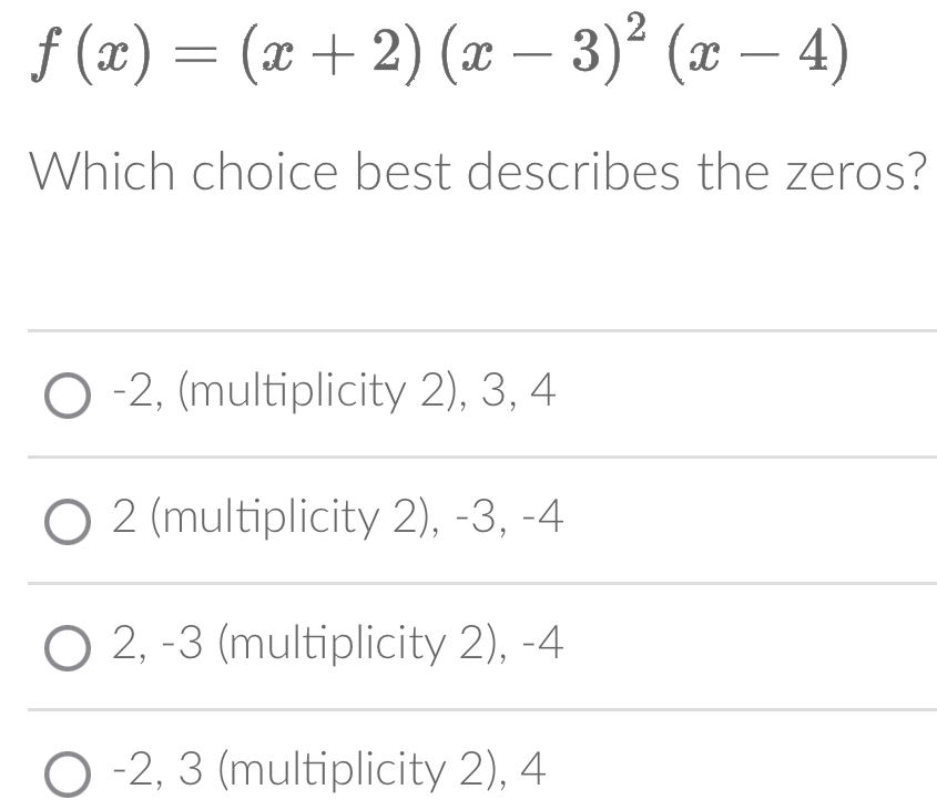 f(x)=(x+2)(x-3)^2(x-4)
Which choice best describes the zeros?
-2, (multiplicity 2), 3, 4
2 (multiplicity 2), -3, -4
2, -3 (multiplicity 2), -4
-2, 3 (multiplicity 2), 4