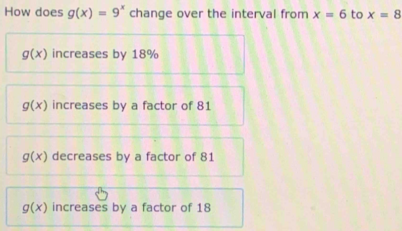 How does g(x)=9^x change over the interval from x=6 to x=8
g(x) increases by 18%
g(x) increases by a factor of 81
g(x) decreases by a factor of 81
g(x) increases by a factor of 18