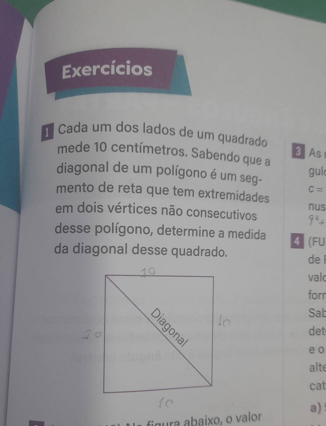 Exercícios 
1 Cada um dos lados de um quadrado 
3 As 
mede 10 centímetros. Sabendo que a 
diagonal de um polígono é um seg- 
gul
c=
mento de reta que tem extremidades 
nus 
em dois vértices não consecutivos 
desse polígono, determine a medida 4 (FU 
da diagonal desse quadrado. 
de 
valc 
forn 
Sab 
det 
e o 
alte 
cat 
a) 
figura abaixo, o valor