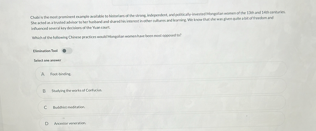 Chabi is the most prominent example available to historians of the strong, independent, and politically-invested Mongolian women of the 13th and 14th centuries.
She acted as a trusted advisor to her husband and shared his interest in other cultures and learning. We know that she was given quite a bit of freedom and
influenced several key decisions of the Yuan court.
Which of the following Chinese practices would Mongolian women have been most opposed to?
Elimination Tool
Select one answer
A Foot-binding.
B Studying the works of Confucius.
C Buddhist meditation.
Ancestor veneration.