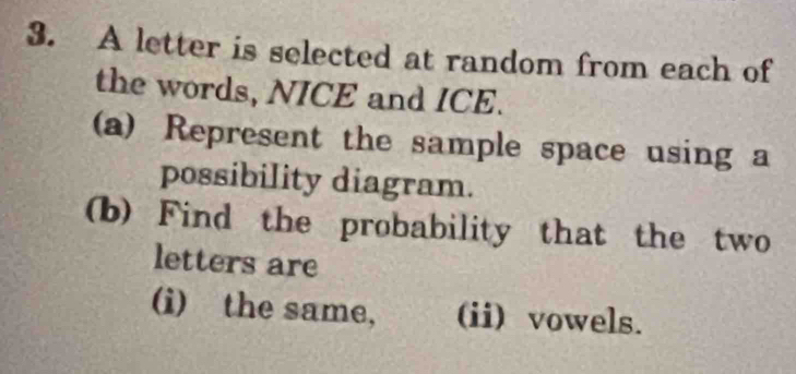 A letter is selected at random from each of 
the words, NICE and ICE. 
(a) Represent the sample space using a 
possibility diagram. 
(b) Find the probability that the two 
letters are 
(i) the same, (ii) vowels.