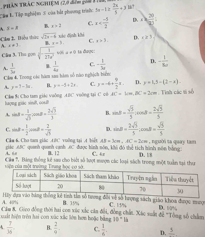 PHÀN TRÁC NGHIỆM (2,0 điểm gồm 8 củ, m
Câu 1. Tập nghiệm S của bất phương trình: 5x-1≥  2x/5 +3 là?
A. S=R B. x>2 C. x D. x≥  20/23 
Câu 2. Biểu thức sqrt(2x-6) xác định khi
A. x!= 3. B. x=3. C. x>3. D. x≥ 3.
Câu 3. Thu gọn sqrt[3](-frac 1)27a^3 với a!= 0 ta được:
B.
A.  1/3a   1/4a 
C. - 1/3a 
D. - 1/8a 
Câu 4. Trong các hàm sau hàm số nào nghịch biến:
A. y=7-3x. B. y=-5+2x. C. y=-6+ 9/2 x. D. y=1,5-(2-x).
Câu 5: Cho tam giác vuông ABC vuông tại C :0 AC=1cm,BC=2cm. Tinh các tỉ số
lượng giác sin B,cos B
A. sin B= 1/sqrt(3) ;cos B= 2sqrt(3)/3  sin B= sqrt(5)/5 ;cos B= 2sqrt(5)/5 
B.
C. sin B= 1/2 ;cos B= 2/sqrt(5)  sin B= 2sqrt(5)/5 ;cos B= sqrt(5)/5 
D.
Câu 6. Cho tam giác ABC vuông tại A biết AB=3cm,AC=2cm , người ta quay tam
giác ABC quanh quanh cạnh AC được hình nón, khi đó thể tích hình nón bằng:
A. 6π B. 12 C. 4π D. 18
Câu 7. Bảng thống kê sau cho biết số lượt mượn các loại sách trong một tuần tại thư
viện của một trường Trung học cơ sở.
về số lượng sách giáo khoa được mược
A. 40% B. 35% C. 15% D. 10%
Câu 8. Gieo đồng thời hai con xúc xắc cân đối, đồng chất. Xác suất đề "Tổng số chẩm
xuất hiện trên hai con xúc xắc lớn hơn hoặc bằng 10 " là
B.
A.  7/36 .  2/9 . C.  1/6 .
D. frac 5.