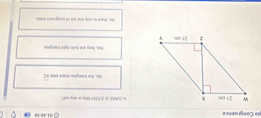 gle Congruence
01:30:30 
Is △ WXZ≌ △ YZX? Why or why not?
No, the triangles share side overline XZ.
Yes, they are both right triangles.
No, there is only one set of congruent sides.