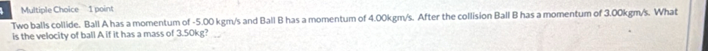 Two balls collide. Ball A has a momentum of -5.00 kgm/s and Ball B has a momentum of 4.00kgm/s. After the collision Ball B has a momentum of 3.00kgm/s. What 
is the velocity of ball A if it has a mass of 3.50kg?