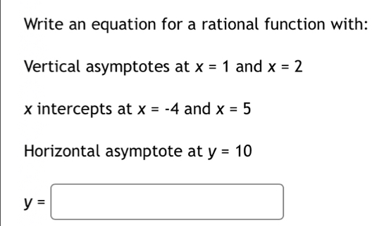 Write an equation for a rational function with: 
Vertical asymptotes at x=1 and x=2
x intercepts at x=-4 and x=5
Horizontal asymptote at y=10
y=□