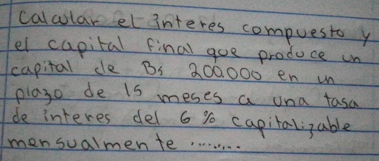 calcular et interes compuesto y 
el capital final goe produce on 
capital de Bs 200, 000 en un 
playo de is meses a una tasa 
de interes del 6 % capitalizable 
mensualmente. . . . . . . . .