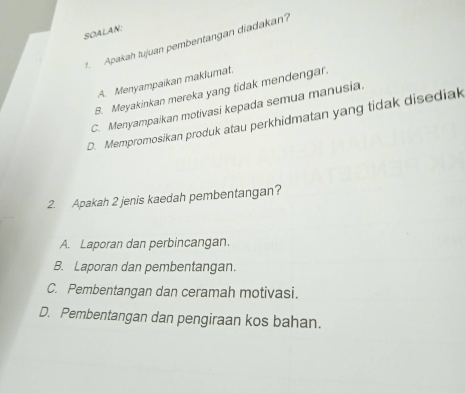 SOALAN:
Apakah tujuan pembentangan diadakan?
A. Menyampaikan maklumat.
B. Meyakinkan mereka yang tidak mendengar.
C. Menyampaikan motivasi kepada semua manusia
D. Mempromosikan produk atau perkhidmatan yang tidak disediak
2. Apakah 2 jenis kaedah pembentangan?
A. Laporan dan perbincangan.
B. Laporan dan pembentangan.
C. Pembentangan dan ceramah motivasi.
D. Pembentangan dan pengiraan kos bahan.